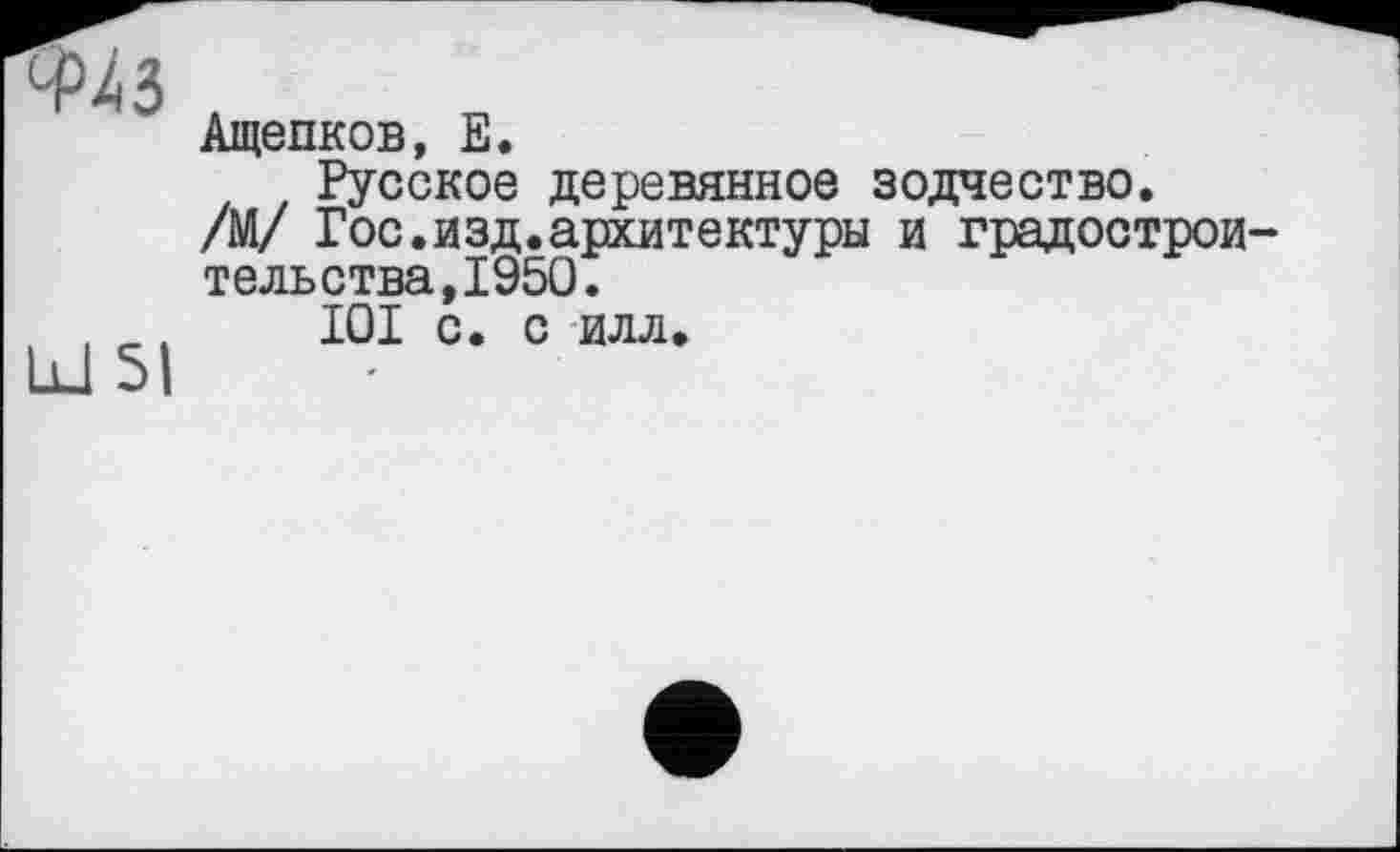 ﻿ФДЗ
Id SI
Ащепков, E.
Русское деревянное зодчество.
/М/ Гос.изд.архитектуры и градостроительства, 1950.
I0I с. с илл.